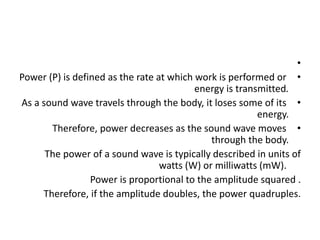 •
•
Power (P) is defined as the rate at which work is performed or
energy is transmitted.
•
As a sound wave travels through the body, it loses some of its
energy.
•
Therefore, power decreases as the sound wave moves
through the body.
The power of a sound wave is typically described in units of
watts (W) or milliwatts (mW).
Power is proportional to the amplitude squared .
Therefore, if the amplitude doubles, the power quadruples.
 