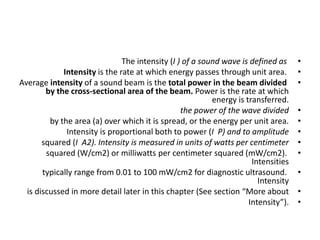 •
The intensity (I ) of a sound wave is defined as
•
Intensity is the rate at which energy passes through unit area.
•
Average intensity of a sound beam is the total power in the beam divided
by the cross-sectional area of the beam. Power is the rate at which
energy is transferred.
•
the power of the wave divided
•
by the area (a) over which it is spread, or the energy per unit area.
•
Intensity is proportional both to power (I P) and to amplitude
•
squared (I A2). Intensity is measured in units of watts per centimeter
•
squared (W/cm2) or milliwatts per centimeter squared (mW/cm2).
Intensities
•
typically range from 0.01 to 100 mW/cm2 for diagnostic ultrasound.
Intensity
•
is discussed in more detail later in this chapter (See section “More about
•
Intensity”).
 