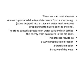 •
These are mechanical waves
•
A wave is produced due to a disturbance from a source– eg.
(stone dropped into a stagnant water leads to waves
propagating from zero point to the end).
•
The stone caused a pressure on water surfae which carried
the energy from point zero to the far point.
•
This process results in :
•
1-wave propagation direction
•
2- particle motion
•
3- source of the wave
 