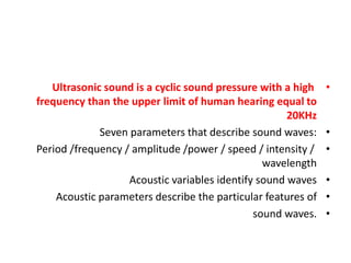 •
Ultrasonic sound is a cyclic sound pressure with a high
frequency than the upper limit of human hearing equal to
20KHz
•
Seven parameters that describe sound waves:
•
Period /frequency / amplitude /power / speed / intensity /
wavelength
•
Acoustic variables identify sound waves
•
Acoustic parameters describe the particular features of
•
sound waves.
 
