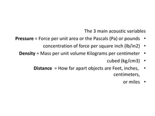 The 3 main acoustic variables
•
Pressure = Force per unit area or the Pascals (Pa) or pounds
•
concentration of force per square inch (lb/in2)
•
Density = Mass per unit volume Kilograms per centimeter
•
cubed (kg/cm3)
•
Distance = How far apart objects are Feet, inches,
centimeters,
•
or miles
 