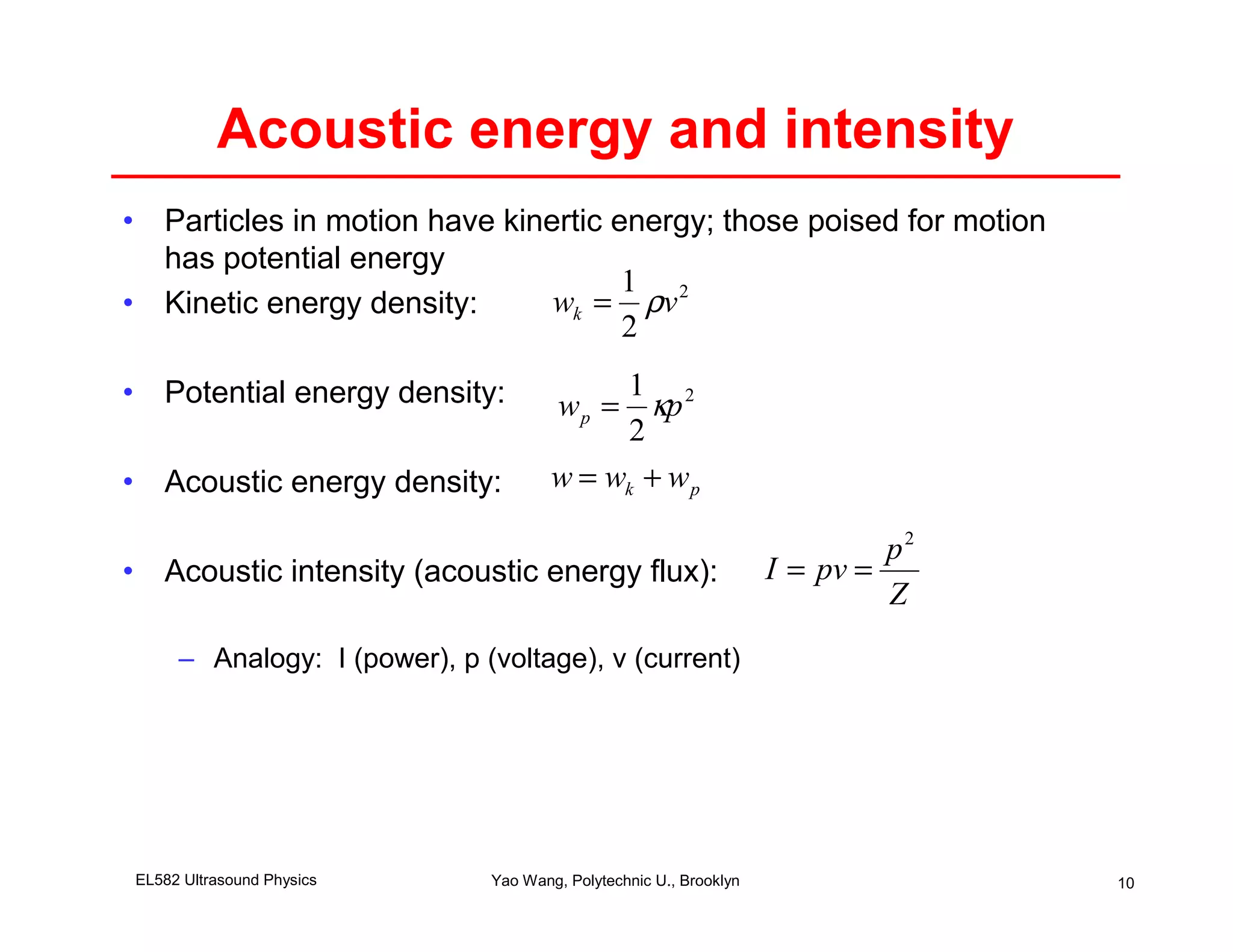 Acoustic energy and intensity
• Particles in motion have kinertic energy; those poised for motion
  has potential energy
                                     1 2
• Kinetic energy density:      wk = ρv
                                     2

• Potential energy density:                1
                                      w p = κp 2
                                           2
• Acoustic energy density:            w = wk + w p

                                                                            p2
• Acoustic intensity (acoustic energy flux):                       I = pv =
                                                                            Z
     – Analogy: I (power), p (voltage), v (current)




EL582 Ultrasound Physics      Yao Wang, Polytechnic U., Brooklyn                 10
 