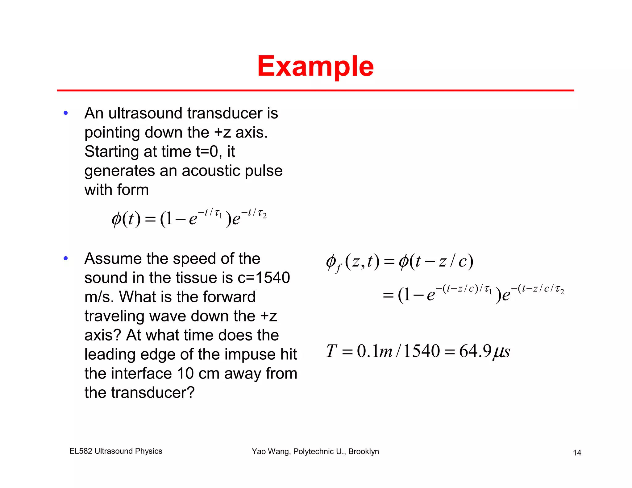 Example
• An ultrasound transducer is
  pointing down the +z axis.
  Starting at time t=0, it
  generates an acoustic pulse
  with form
          φ (t ) = (1 − e −t /τ )e −t /τ
                               1           2




• Assume the speed of the                                φ f ( z, t ) = φ (t − z / c)
  sound in the tissue is c=1540
  m/s. What is the forward                                                 = (1 − e −(t − z / c ) /τ 1 )e −( t − z / c /τ 2
  traveling wave down the +z
  axis? At what time does the
  leading edge of the impuse hit                         T = 0.1m / 1540 = 64.9 µs
  the interface 10 cm away from
  the transducer?


EL582 Ultrasound Physics              Yao Wang, Polytechnic U., Brooklyn                                                      14
 