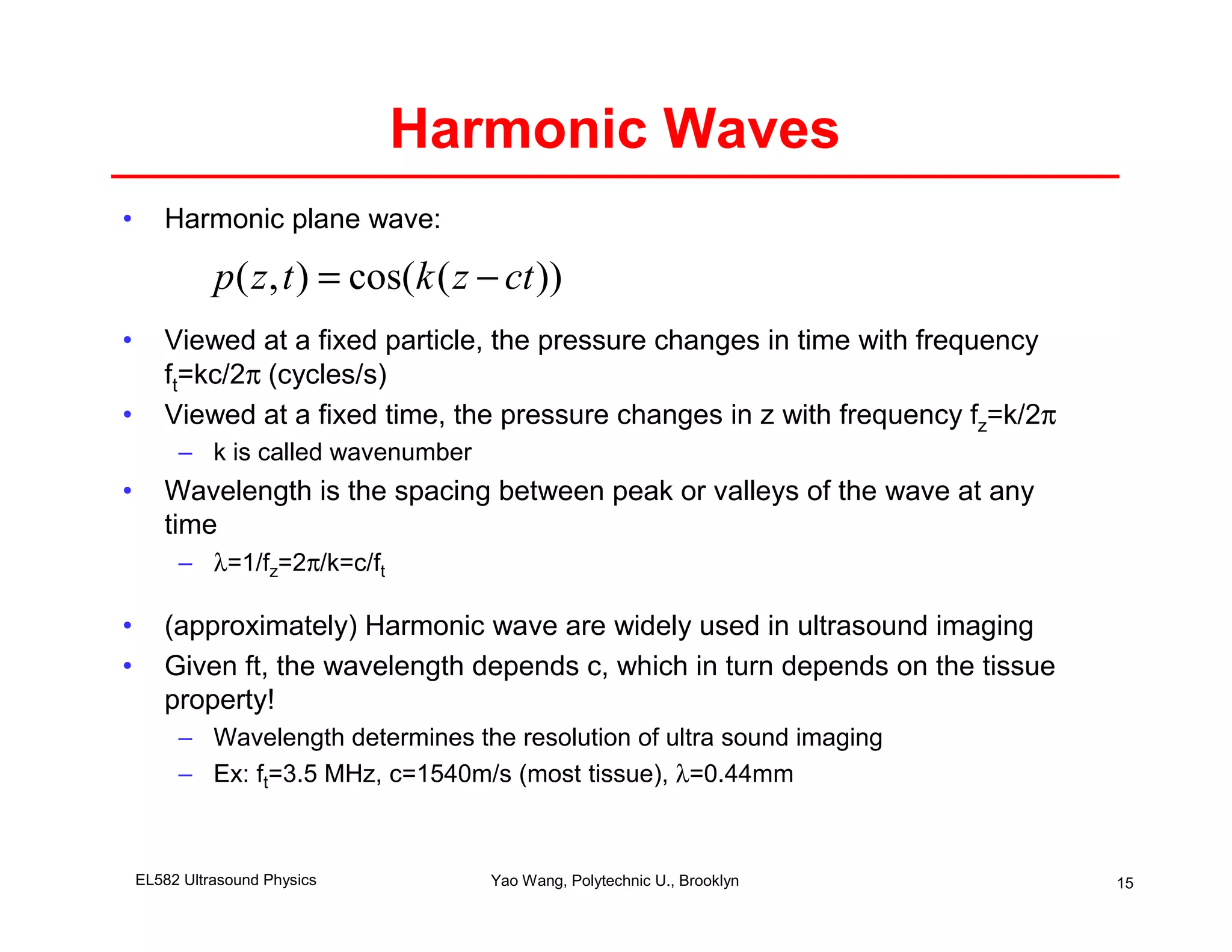 Harmonic Waves
•      Harmonic plane wave:

              p ( z , t ) = cos(k ( z − ct ))
•      Viewed at a fixed particle, the pressure changes in time with frequency
       ft=kc/2π (cycles/s)
•      Viewed at a fixed time, the pressure changes in z with frequency fz=k/2π
         – k is called wavenumber
•      Wavelength is the spacing between peak or valleys of the wave at any
       time
         – λ=1/fz=2π/k=c/ft

•      (approximately) Harmonic wave are widely used in ultrasound imaging
•      Given ft, the wavelength depends c, which in turn depends on the tissue
       property!
         – Wavelength determines the resolution of ultra sound imaging
         – Ex: ft=3.5 MHz, c=1540m/s (most tissue), λ=0.44mm



    EL582 Ultrasound Physics          Yao Wang, Polytechnic U., Brooklyn          15
 