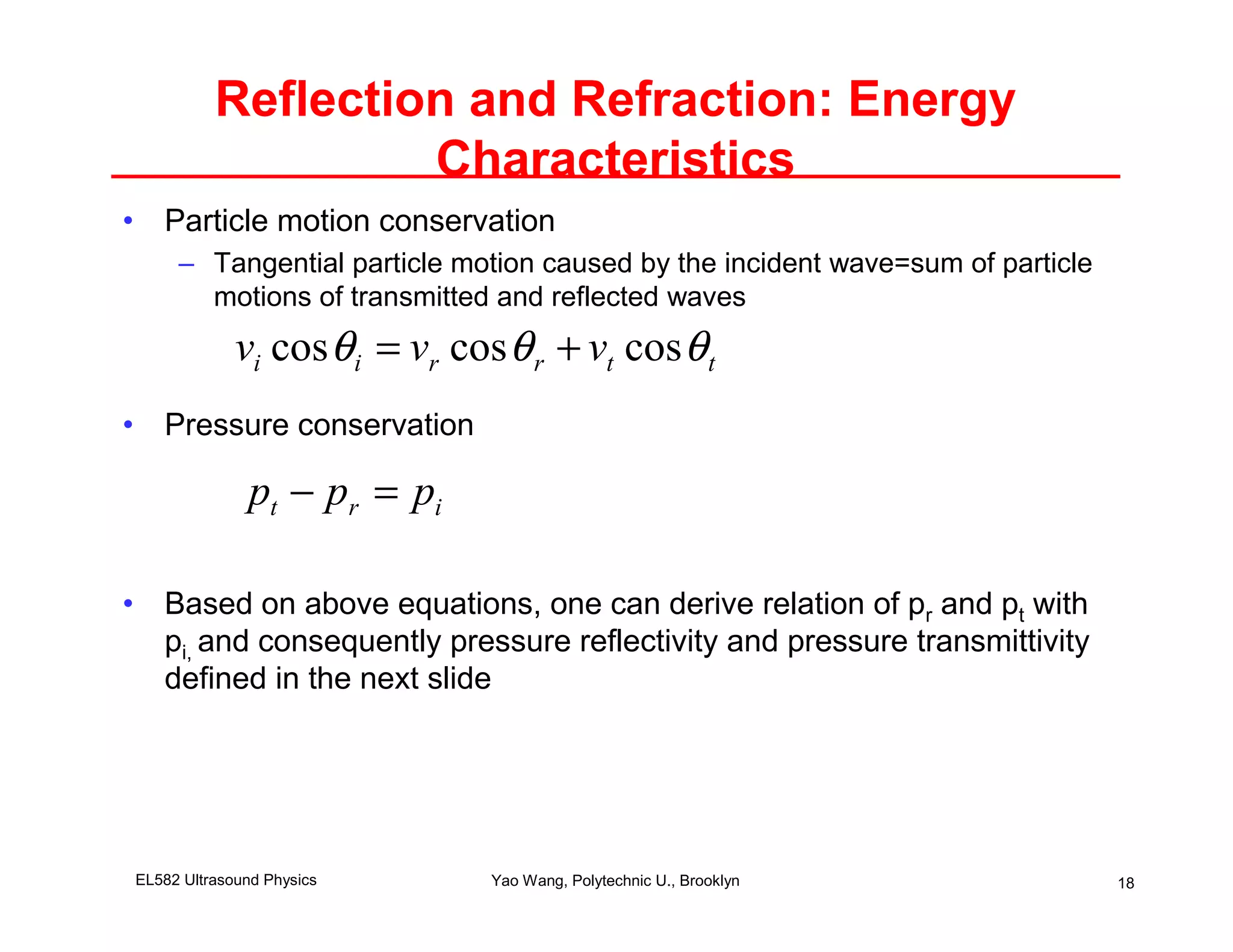 Reflection and Refraction: Energy
                   Characteristics
• Particle motion conservation
     – Tangential particle motion caused by the incident wave=sum of particle
       motions of transmitted and reflected waves
             vi cos θ i = vr cos θ r + vt cos θ t
• Pressure conservation

              pt − pr = pi

• Based on above equations, one can derive relation of pr and pt with
  pi, and consequently pressure reflectivity and pressure transmittivity
  defined in the next slide




EL582 Ultrasound Physics        Yao Wang, Polytechnic U., Brooklyn              18
 