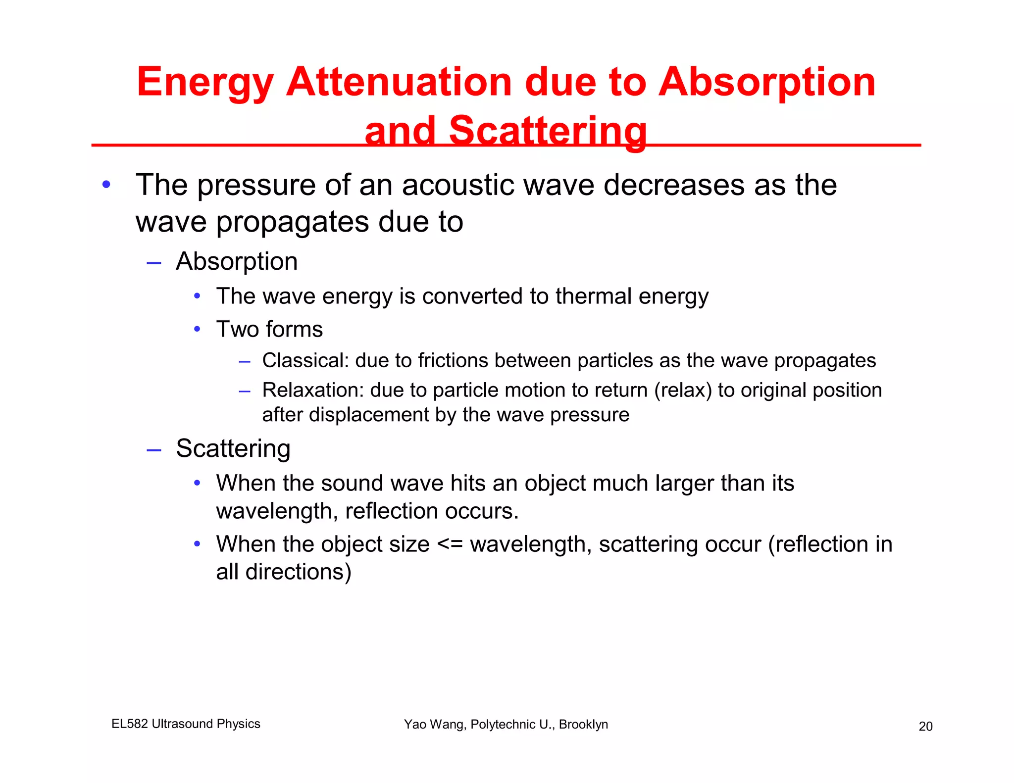 Energy Attenuation due to Absorption
              and Scattering
• The pressure of an acoustic wave decreases as the
  wave propagates due to
     – Absorption
             • The wave energy is converted to thermal energy
             • Two forms
                    – Classical: due to frictions between particles as the wave propagates
                    – Relaxation: due to particle motion to return (relax) to original position
                      after displacement by the wave pressure
     – Scattering
             • When the sound wave hits an object much larger than its
               wavelength, reflection occurs.
             • When the object size <= wavelength, scattering occur (reflection in
               all directions)




EL582 Ultrasound Physics               Yao Wang, Polytechnic U., Brooklyn                         20
 