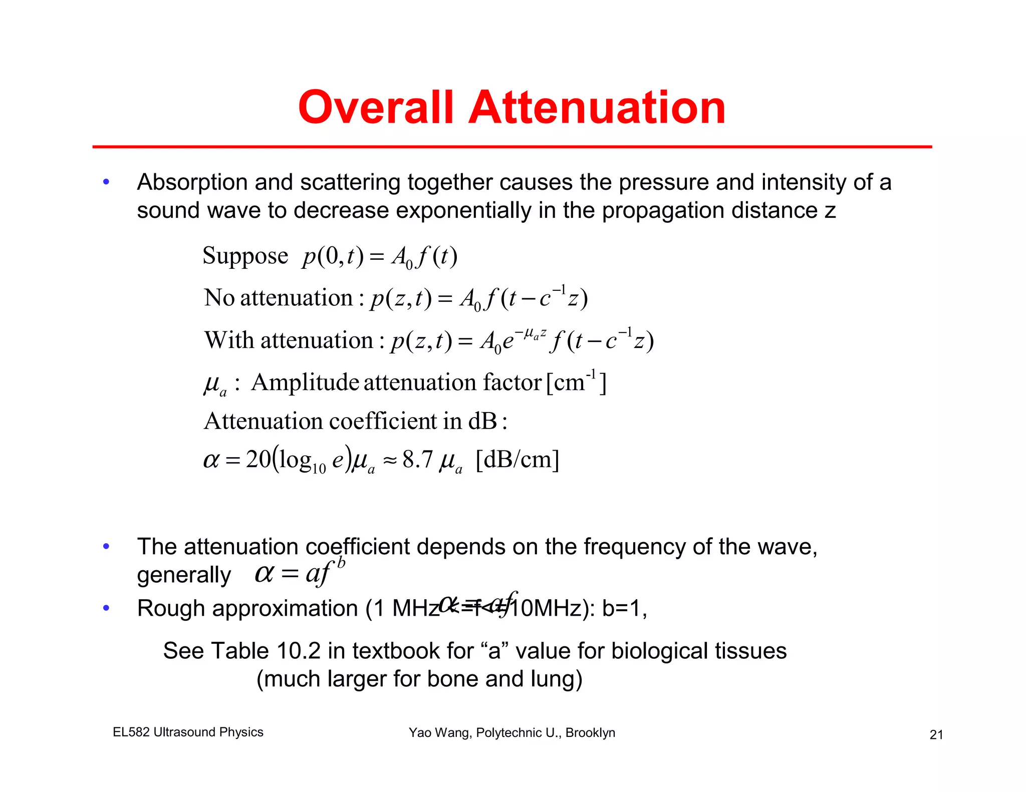 Overall Attenuation
•      Absorption and scattering together causes the pressure and intensity of a
       sound wave to decrease exponentially in the propagation distance z
                  Suppose p(0, t ) = A0 f (t )
                  No attenuation : p ( z , t ) = A0 f (t − c −1 z )
                  With attenuation : p( z , t ) = A0 e − µ a z f (t − c −1 z )
                  µ a : Amplitude attenuation factor [cm -1 ]
                  Attenuation coefficient in dB :
                  α = 20(log10 e )µ a ≈ 8.7 µ a [dB/cm]


•      The attenuation coefficient depends on the frequency of the wave,
       generally α = af
                          b

•      Rough approximation (1 MHzα = af
                                     <=f<=10MHz): b=1,
           See Table 10.2 in textbook for “a” value for biological tissues
                   (much larger for bone and lung)

    EL582 Ultrasound Physics                 Yao Wang, Polytechnic U., Brooklyn    21
 