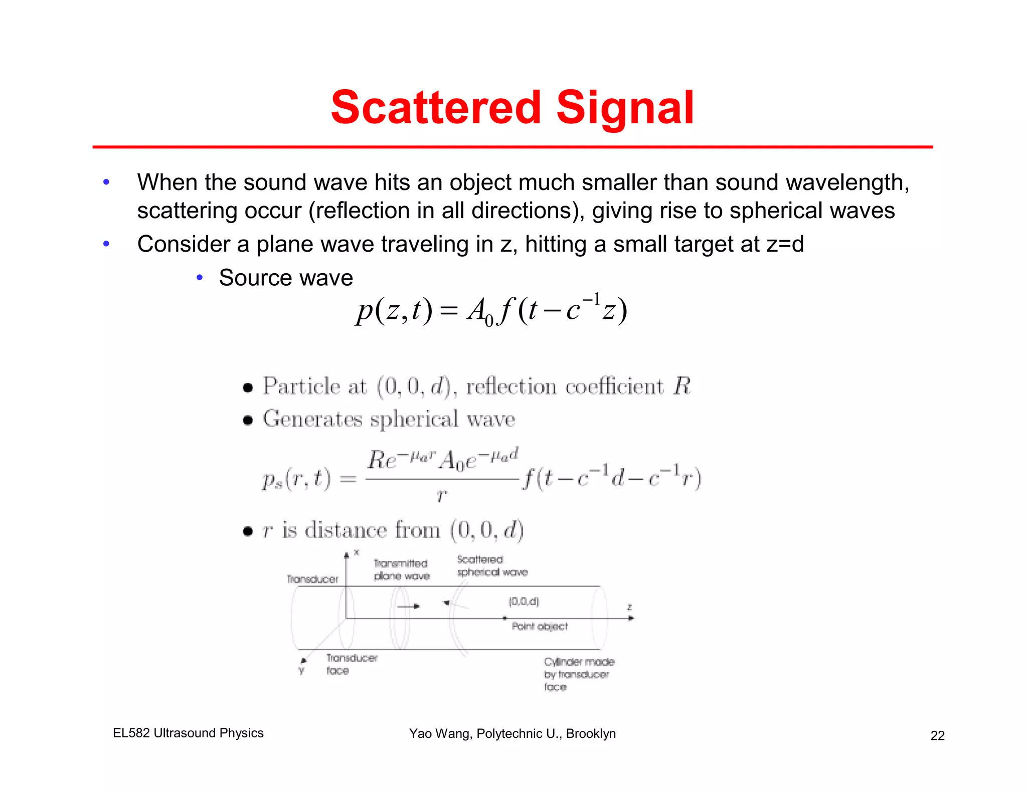 Scattered Signal
•      When the sound wave hits an object much smaller than sound wavelength,
       scattering occur (reflection in all directions), giving rise to spherical waves
•      Consider a plane wave traveling in z, hitting a small target at z=d
             • Source wave
                                p ( z , t ) = A0 f (t − c −1 z )




    EL582 Ultrasound Physics          Yao Wang, Polytechnic U., Brooklyn                 22
 