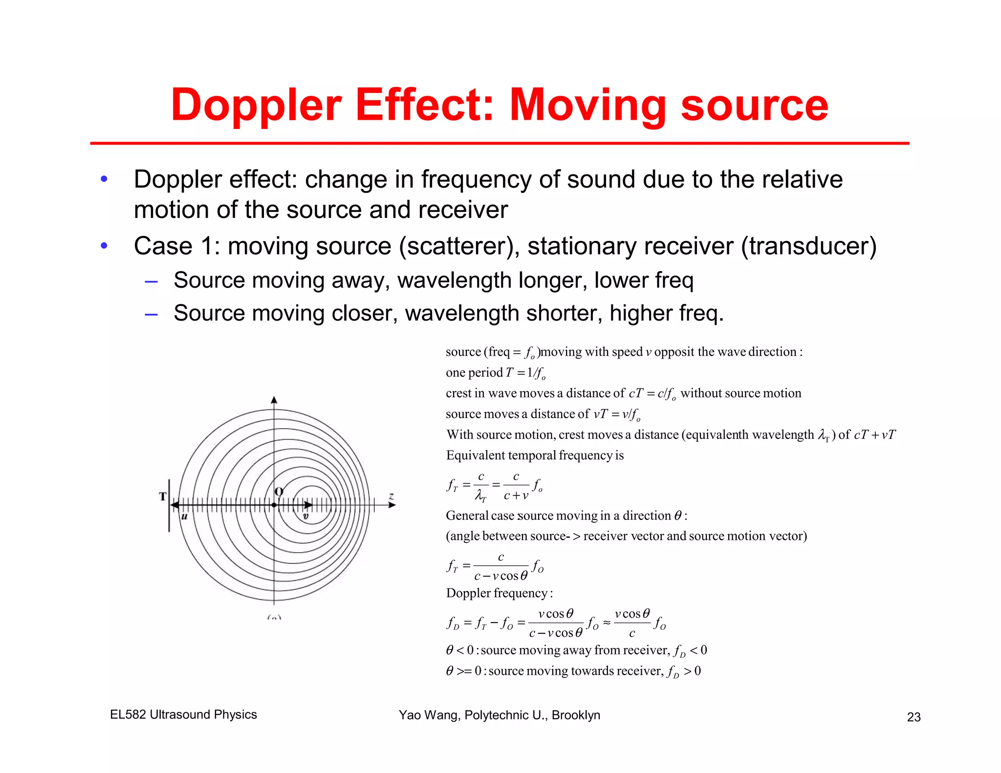 Doppler Effect: Moving source
• Doppler effect: change in frequency of sound due to the relative
  motion of the source and receiver
• Case 1: moving source (scatterer), stationary receiver (transducer)
     – Source moving away, wavelength longer, lower freq
     – Source moving closer, wavelength shorter, higher freq.
                                    source (freq = f o )moving with speed v opposit the wave direction :
                                    one period T = 1/f o
                                    crest in wave moves a distance of cT = c/f o without source motion
                                    source moves a distance of vT = v/f o
                                     With source motion, crest moves a distance (equivalenth wavelength λT ) of cT + vT
                                    Equivalent temporal frequency is
                                             c   c
                                     fT =      =     fo
                                            λT c + v
                                    General case :source moving in a direction θ :
                                    (angle between source- > receiver vector and source motion vector)
                                             c
                                     fT =           fO
                                        c − v cos θ
                                    Doppler frequency :
                                                      v cos θ        v cos θ
                                     f D = fT − f O =           fO ≈         fO
                                                    c − v cos θ         c
                                    θ < 0 : source moving away from receiver, f D < 0
                                    θ >= 0 : source moving towards receiver, f D > 0


EL582 Ultrasound Physics     Yao Wang, Polytechnic U., Brooklyn                                                           23
 