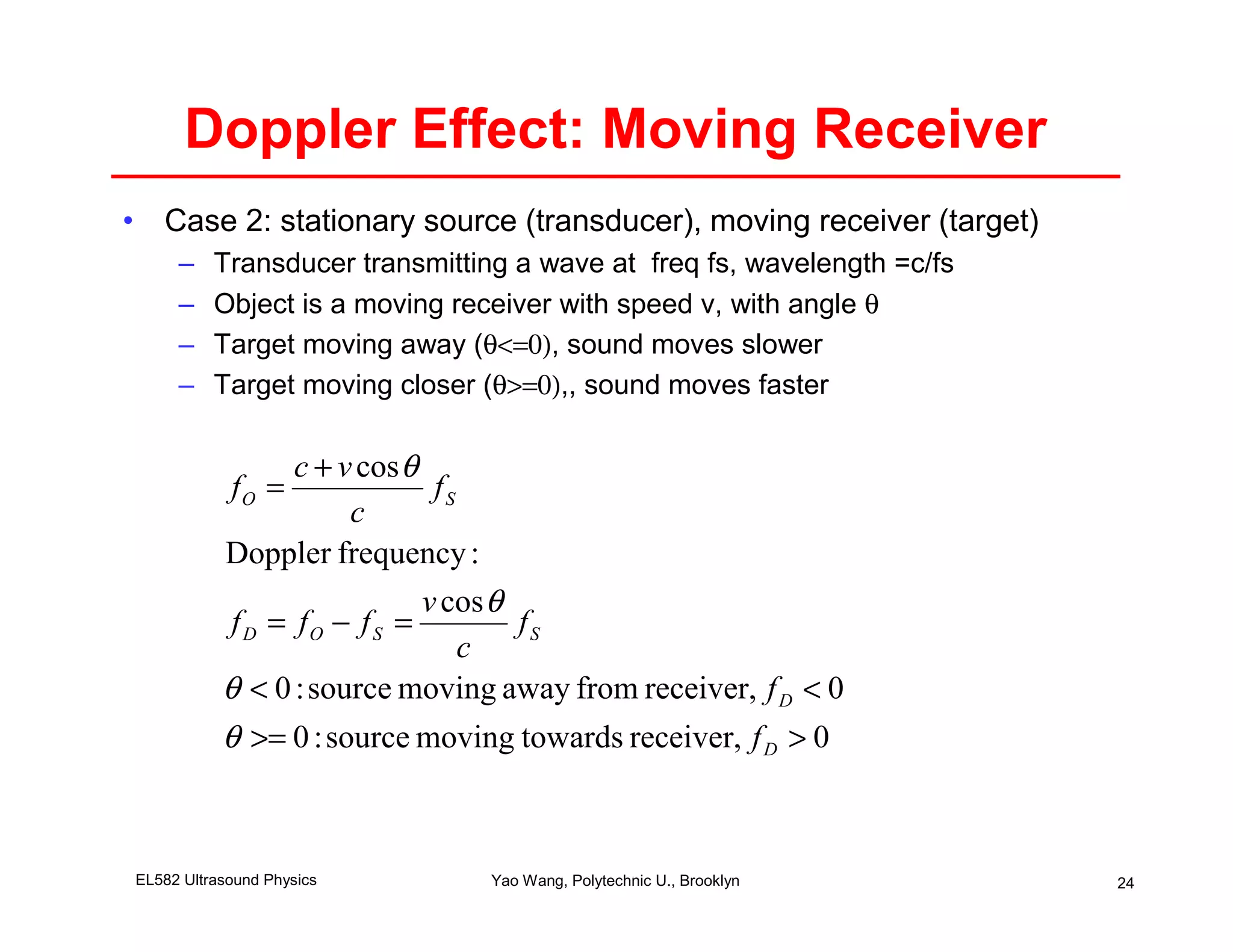 Doppler Effect: Moving Receiver
• Case 2: stationary source (transducer), moving receiver (target)
     –    Transducer transmitting a wave at freq fs, wavelength =c/fs
     –    Object is a moving receiver with speed v, with angle θ
     –    Target moving away (θ<=0), sound moves slower
     –    Target moving closer (θ>=0),, sound moves faster

                  c + v cos θ
            fO =               fS
                       c
           Doppler frequency :
                              v cos θ
            f D = fO − f S =          fS
                                  c
           θ < 0 : source moving away from receiver, f D < 0
           θ >= 0 : source moving towards receiver, f D > 0



EL582 Ultrasound Physics        Yao Wang, Polytechnic U., Brooklyn      24
 
