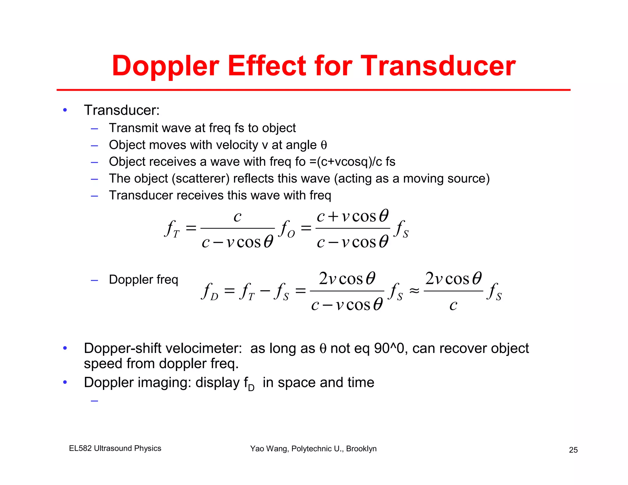 Doppler Effect for Transducer
•      Transducer:
         –    Transmit wave at freq fs to object
         –    Object moves with velocity v at angle θ
         –    Object receives a wave with freq fo =(c+vcosq)/c fs
         –    The object (scatterer) reflects this wave (acting as a moving source)
         –    Transducer receives this wave with freq
                                         c           c + v cos θ
                               fT =             fO =             fS
                                    c − v cos θ      c − v cos θ
         – Doppler freq                               2v cos θ        2v cos θ
                                    f D = fT − f S =             fS ≈          fS
                                                     c − v cos θ          c

•      Dopper-shift velocimeter: as long as θ not eq 90^0, can recover object
       speed from doppler freq.
•      Doppler imaging: display fD in space and time
         –


    EL582 Ultrasound Physics               Yao Wang, Polytechnic U., Brooklyn         25
 