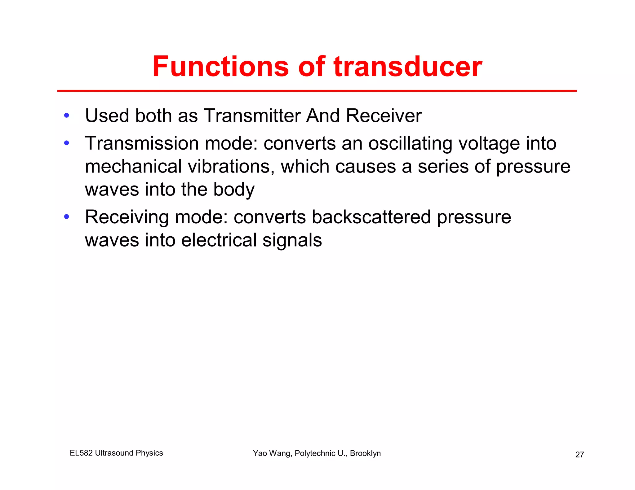 Functions of transducer
• Used both as Transmitter And Receiver
• Transmission mode: converts an oscillating voltage into
  mechanical vibrations, which causes a series of pressure
  waves into the body
• Receiving mode: converts backscattered pressure
  waves into electrical signals




EL582 Ultrasound Physics    Yao Wang, Polytechnic U., Brooklyn   27
 