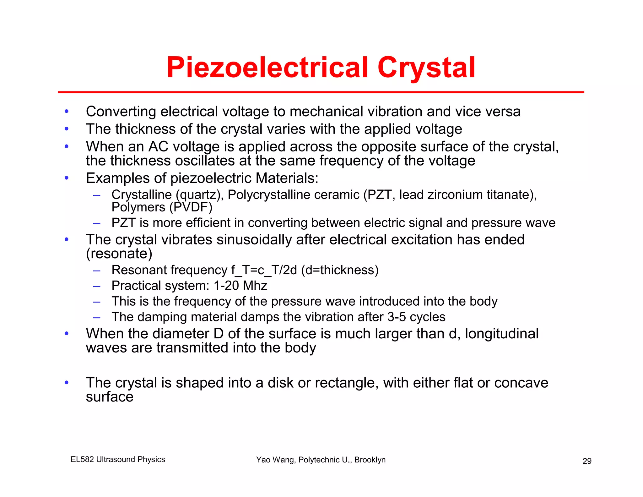 Piezoelectrical Crystal
•      Converting electrical voltage to mechanical vibration and vice versa
•      The thickness of the crystal varies with the applied voltage
•      When an AC voltage is applied across the opposite surface of the crystal,
       the thickness oscillates at the same frequency of the voltage
•      Examples of piezoelectric Materials:
         – Crystalline (quartz), Polycrystalline ceramic (PZT, lead zirconium titanate),
           Polymers (PVDF)
         – PZT is more efficient in converting between electric signal and pressure wave
•      The crystal vibrates sinusoidally after electrical excitation has ended
       (resonate)
         –    Resonant frequency f_T=c_T/2d (d=thickness)
         –    Practical system: 1-20 Mhz
         –    This is the frequency of the pressure wave introduced into the body
         –    The damping material damps the vibration after 3-5 cycles
•      When the diameter D of the surface is much larger than d, longitudinal
       waves are transmitted into the body

•      The crystal is shaped into a disk or rectangle, with either flat or concave
       surface



    EL582 Ultrasound Physics           Yao Wang, Polytechnic U., Brooklyn                  29
 