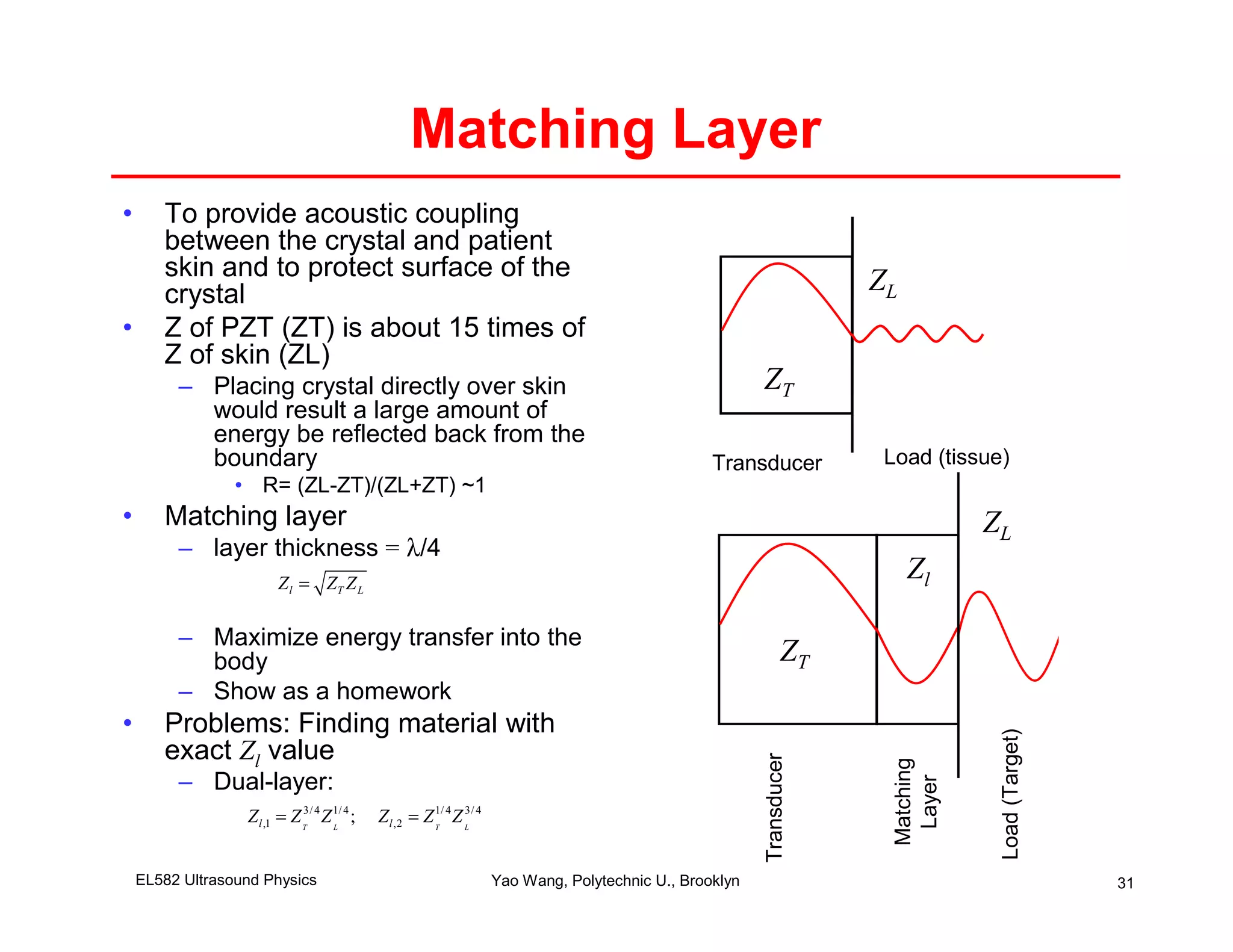 Matching Layer
•      To provide acoustic coupling
       between the crystal and patient
       skin and to protect surface of the                                                                              ZL
       crystal
•      Z of PZT (ZT) is about 15 times of
       Z of skin (ZL)
         – Placing crystal directly over skin                                                             ZT
           would result a large amount of
           energy be reflected back from the
           boundary                                                                                Transducer           Load (tissue)
                 • R= (ZL-ZT)/(ZL+ZT) ~1
•      Matching layer                                                                                                               ZL
         – layer thickness = λ/4
                         Z l = ZT Z L
                                                                                                                            Zl

         – Maximize energy transfer into the
           body                                                                                                 ZT
         – Show as a homework
•      Problems: Finding material with




                                                                                                                                     Load (Target)
       exact Zl value
                                                                                                          Transducer




                                                                                                                         Matching
         – Dual-layer:




                                                                                                                          Layer
                  Z l ,1 = Z T3/ 4 Z 1/ 4 ;
                                     L
                                              Z l ,2 = Z T 4 Z L 4
                                                         1/    3/




    EL582 Ultrasound Physics                                         Yao Wang, Polytechnic U., Brooklyn                                              31
 