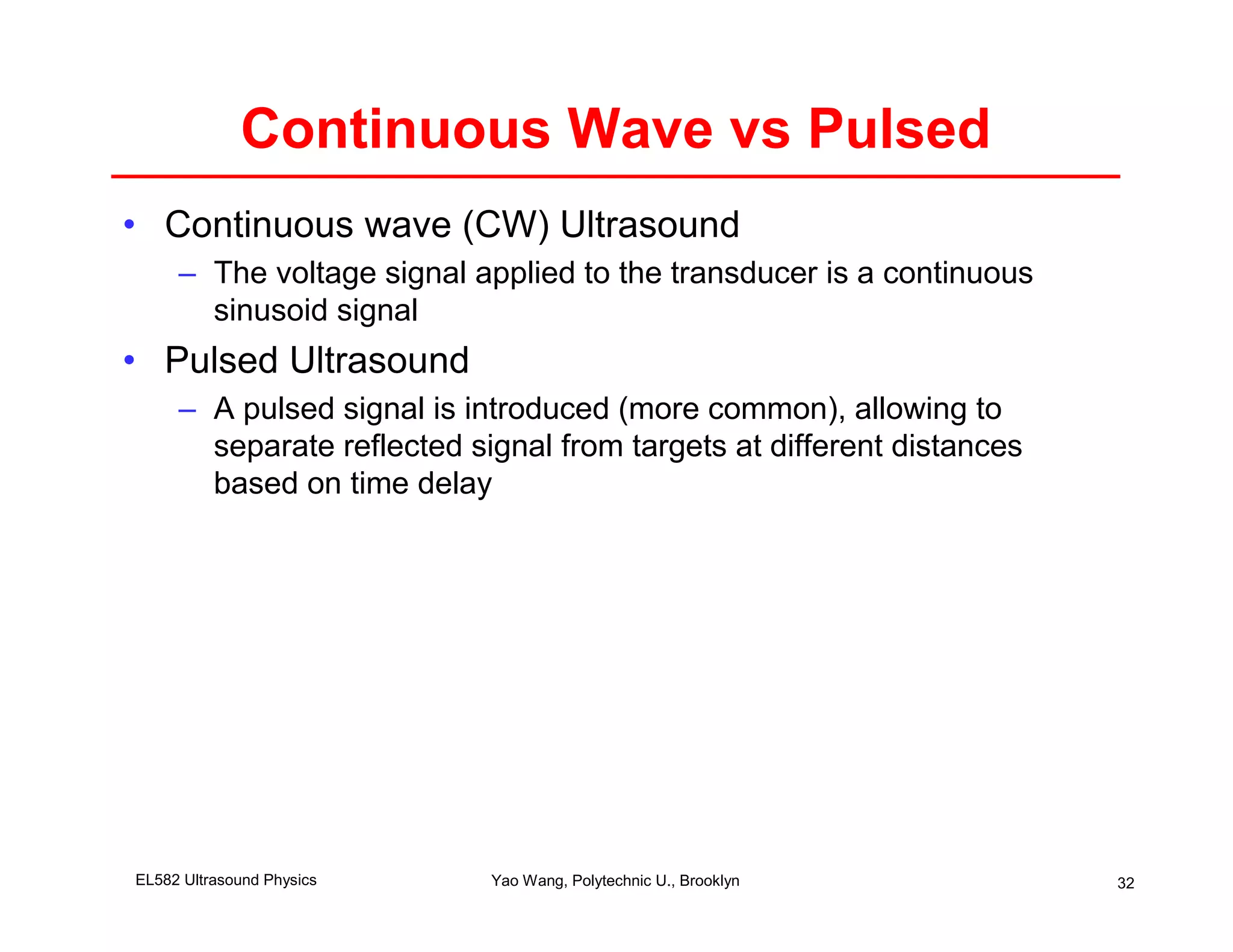 Continuous Wave vs Pulsed
• Continuous wave (CW) Ultrasound
     – The voltage signal applied to the transducer is a continuous
       sinusoid signal
• Pulsed Ultrasound
     – A pulsed signal is introduced (more common), allowing to
       separate reflected signal from targets at different distances
       based on time delay




EL582 Ultrasound Physics    Yao Wang, Polytechnic U., Brooklyn         32
 