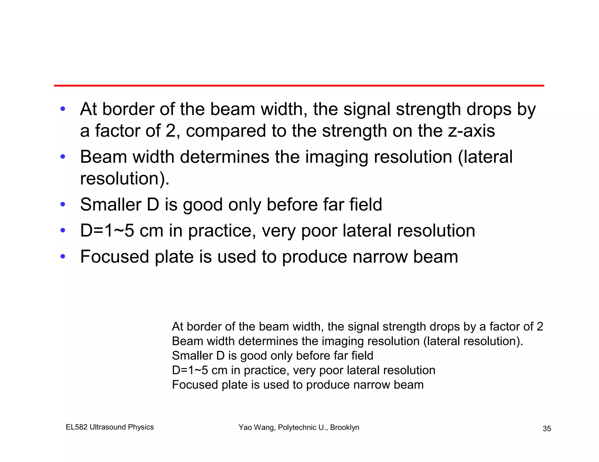 • At border of the beam width, the signal strength drops by
  a factor of 2, compared to the strength on the z-axis
• Beam width determines the imaging resolution (lateral
  resolution).
• Smaller D is good only before far field
• D=1~5 cm in practice, very poor lateral resolution
• Focused plate is used to produce narrow beam


                           At border of the beam width, the signal strength drops by a factor of 2
                           Beam width determines the imaging resolution (lateral resolution).
                           Smaller D is good only before far field
                           D=1~5 cm in practice, very poor lateral resolution
                           Focused plate is used to produce narrow beam


EL582 Ultrasound Physics               Yao Wang, Polytechnic U., Brooklyn                        35
 