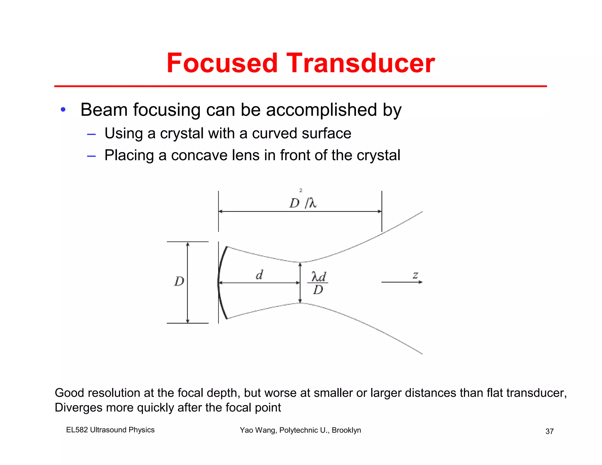 Focused Transducer
• Beam focusing can be accomplished by
       – Using a crystal with a curved surface
       – Placing a concave lens in front of the crystal




Good resolution at the focal depth, but worse at smaller or larger distances than flat transducer,
Diverges more quickly after the focal point
  EL582 Ultrasound Physics         Yao Wang, Polytechnic U., Brooklyn                        37
 
