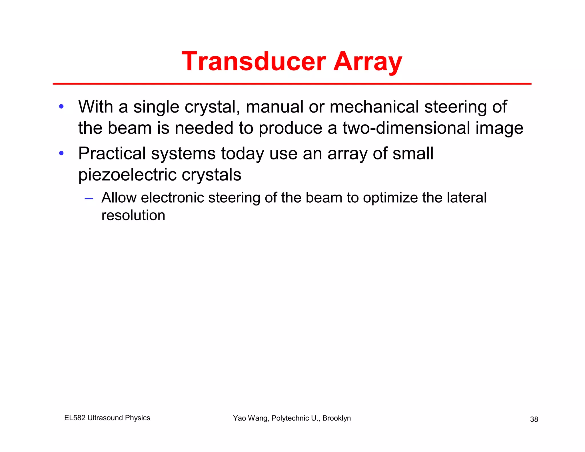Transducer Array
• With a single crystal, manual or mechanical steering of
  the beam is needed to produce a two-dimensional image
• Practical systems today use an array of small
  piezoelectric crystals
     – Allow electronic steering of the beam to optimize the lateral
       resolution




EL582 Ultrasound Physics      Yao Wang, Polytechnic U., Brooklyn       38
 