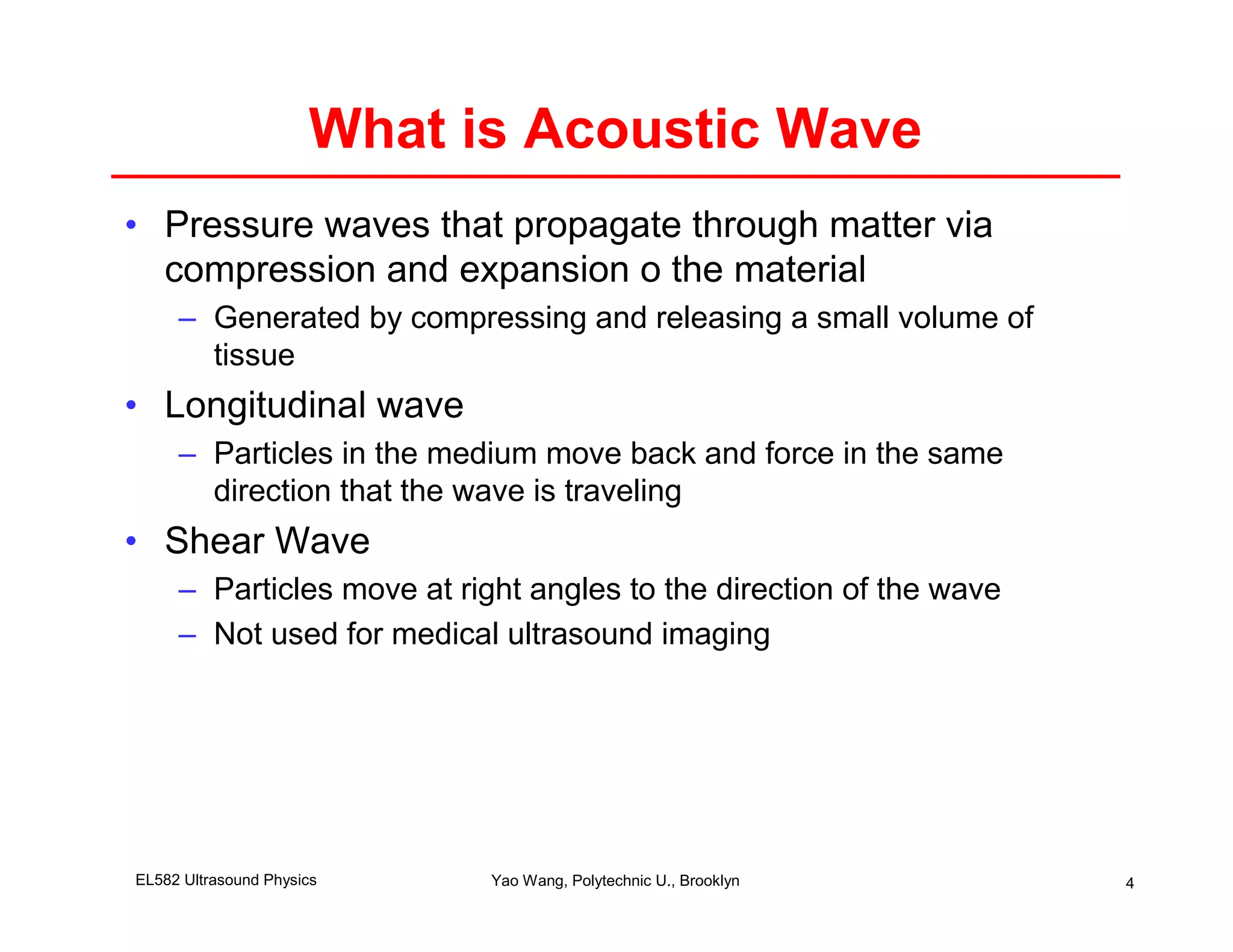 What is Acoustic Wave
• Pressure waves that propagate through matter via
  compression and expansion o the material
     – Generated by compressing and releasing a small volume of
       tissue
• Longitudinal wave
     – Particles in the medium move back and force in the same
       direction that the wave is traveling
• Shear Wave
     – Particles move at right angles to the direction of the wave
     – Not used for medical ultrasound imaging




EL582 Ultrasound Physics    Yao Wang, Polytechnic U., Brooklyn       4
 