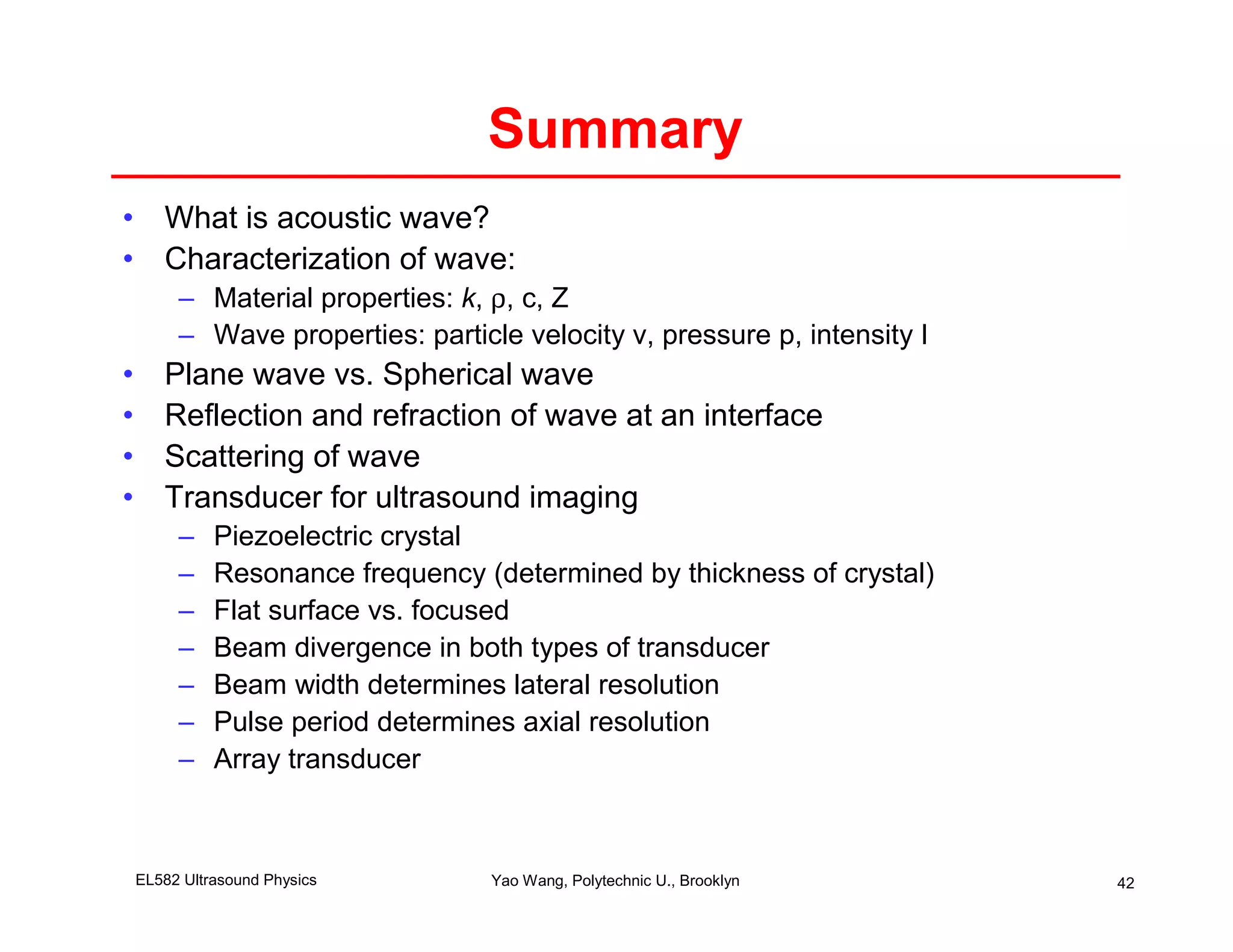 Summary
• What is acoustic wave?
• Characterization of wave:
         – Material properties: k, ρ, c, Z
         – Wave properties: particle velocity v, pressure p, intensity I
•      Plane wave vs. Spherical wave
•      Reflection and refraction of wave at an interface
•      Scattering of wave
•      Transducer for ultrasound imaging
         –    Piezoelectric crystal
         –    Resonance frequency (determined by thickness of crystal)
         –    Flat surface vs. focused
         –    Beam divergence in both types of transducer
         –    Beam width determines lateral resolution
         –    Pulse period determines axial resolution
         –    Array transducer



    EL582 Ultrasound Physics       Yao Wang, Polytechnic U., Brooklyn      42
 