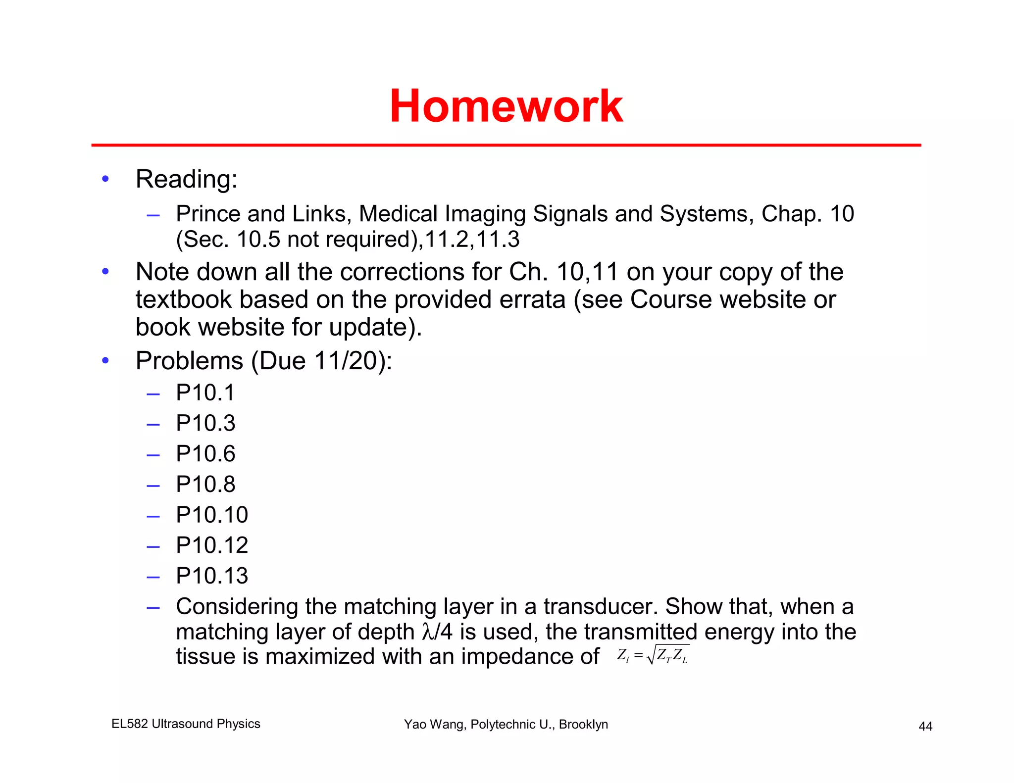 Homework
• Reading:
     – Prince and Links, Medical Imaging Signals and Systems, Chap. 10
       (Sec. 10.5 not required),11.2,11.3
• Note down all the corrections for Ch. 10,11 on your copy of the
  textbook based on the provided errata (see Course website or
  book website for update).
• Problems (Due 11/20):
     –    P10.1
     –    P10.3
     –    P10.6
     –    P10.8
     –    P10.10
     –    P10.12
     –    P10.13
     –    Considering the matching layer in a transducer. Show that, when a
          matching layer of depth λ/4 is used, the transmitted energy into the
          tissue is maximized with an impedance of Z = Z Z           l   T   L




EL582 Ultrasound Physics        Yao Wang, Polytechnic U., Brooklyn               44
 