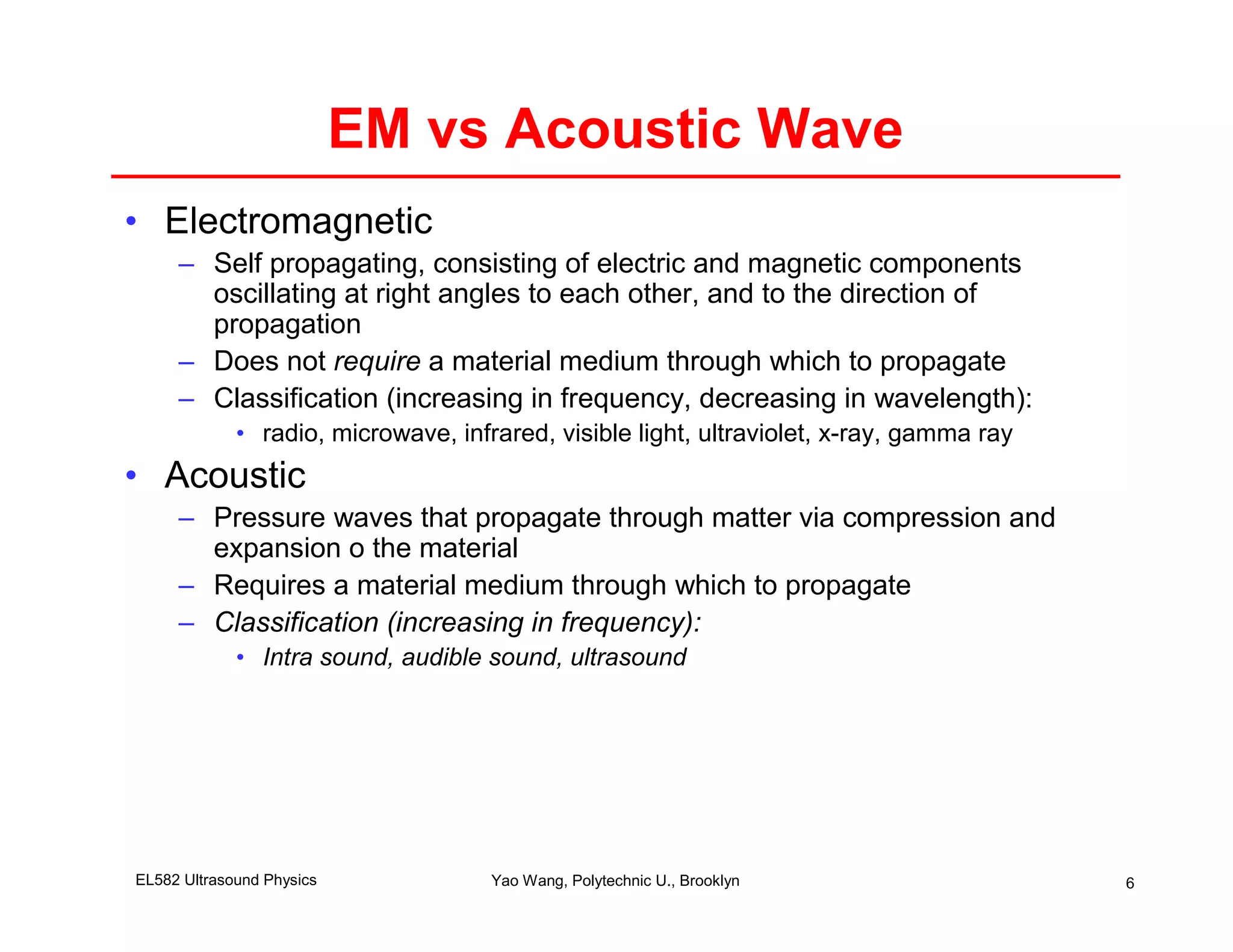 EM vs Acoustic Wave
• Electromagnetic
     – Self propagating, consisting of electric and magnetic components
       oscillating at right angles to each other, and to the direction of
       propagation
     – Does not require a material medium through which to propagate
     – Classification (increasing in frequency, decreasing in wavelength):
             • radio, microwave, infrared, visible light, ultraviolet, x-ray, gamma ray
• Acoustic
     – Pressure waves that propagate through matter via compression and
       expansion o the material
     – Requires a material medium through which to propagate
     – Classification (increasing in frequency):
             • Intra sound, audible sound, ultrasound




EL582 Ultrasound Physics             Yao Wang, Polytechnic U., Brooklyn                   6
 