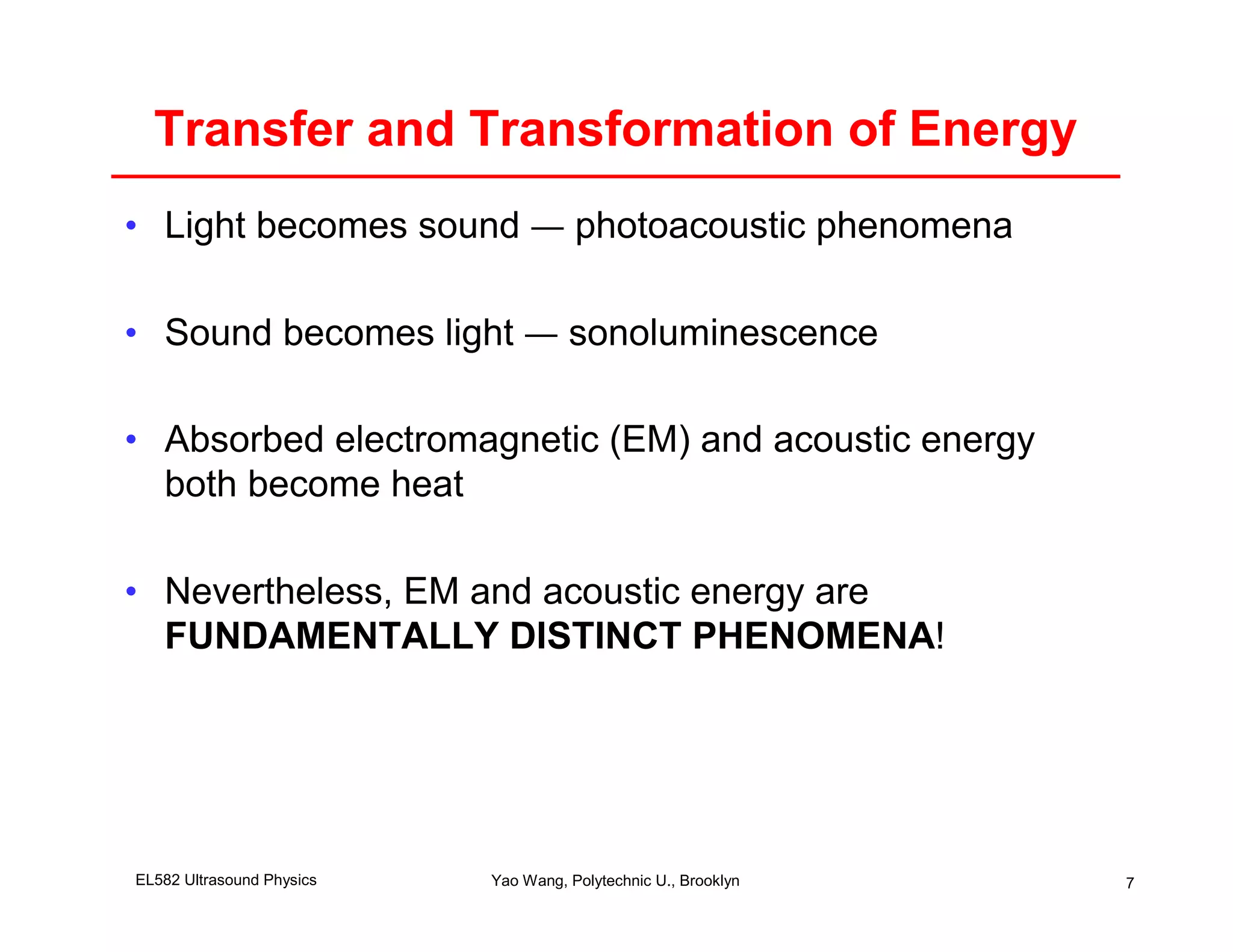 Transfer and Transformation of Energy
• Light becomes sound — photoacoustic phenomena

• Sound becomes light — sonoluminescence

• Absorbed electromagnetic (EM) and acoustic energy
  both become heat

• Nevertheless, EM and acoustic energy are
  FUNDAMENTALLY DISTINCT PHENOMENA!




EL582 Ultrasound Physics   Yao Wang, Polytechnic U., Brooklyn   7
 