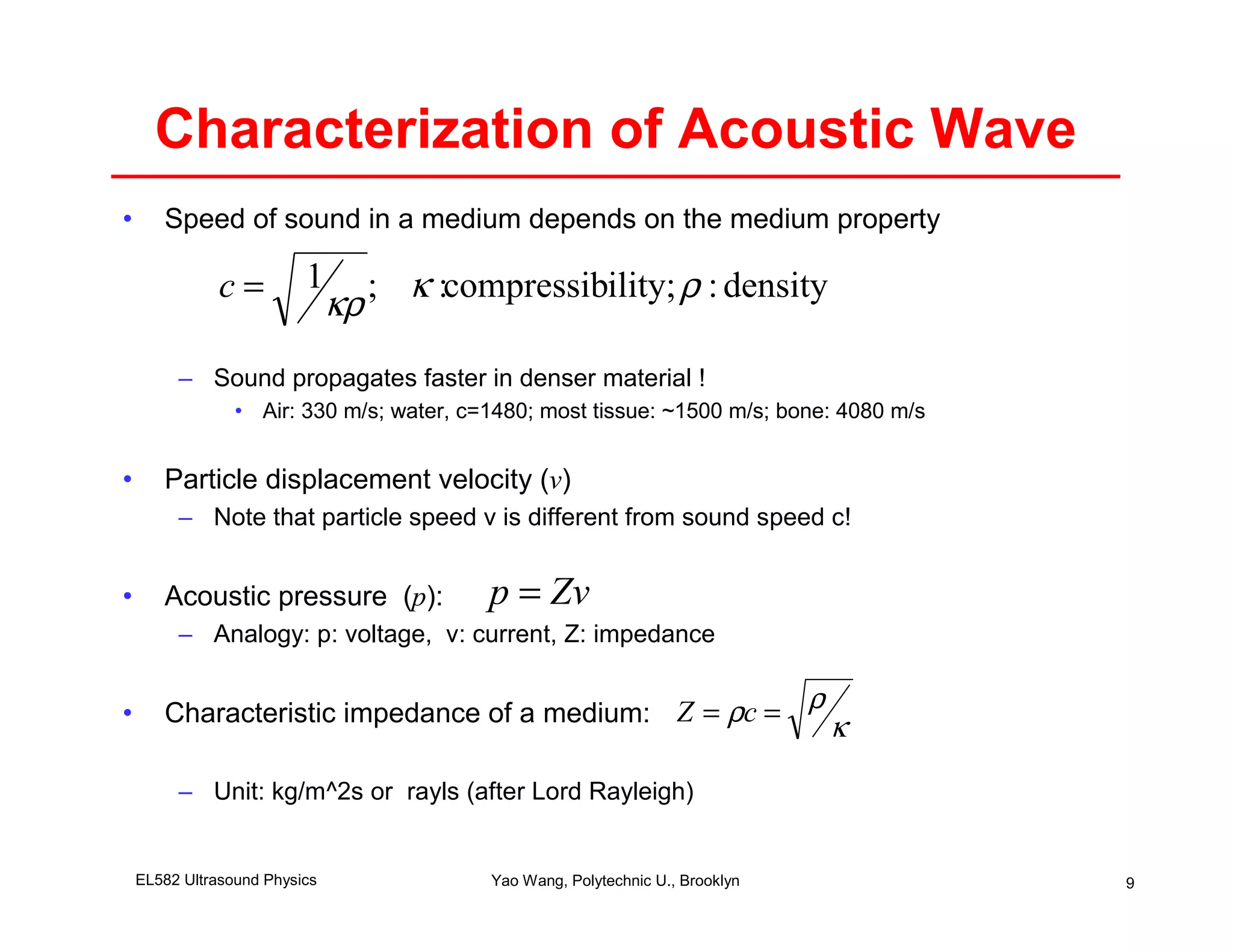 Characterization of Acoustic Wave
•      Speed of sound in a medium depends on the medium property

               c=         1 ; κ :compressibility; ρ : density
                           κρ
         – Sound propagates faster in denser material !
                 • Air: 330 m/s; water, c=1480; most tissue: ~1500 m/s; bone: 4080 m/s


•      Particle displacement velocity (v)
         – Note that particle speed v is different from sound speed c!


•      Acoustic pressure (p):             p = Zv
         – Analogy: p: voltage, v: current, Z: impedance


•      Characteristic impedance of a medium: Z = ρc =
                                                      ρ
                                                                               κ

         – Unit: kg/m^2s or rayls (after Lord Rayleigh)


    EL582 Ultrasound Physics              Yao Wang, Polytechnic U., Brooklyn             9
 