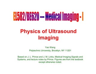 Physics of Ultrasound
        Imaging
                            Yao Wang
            Polytechnic University, Brooklyn, NY 11201

Based on J. L. Prince and J. M. Links, Medical Imaging Signals and
Systems, and lecture notes by Prince. Figures are from the textbook
                      except otherwise noted.
 