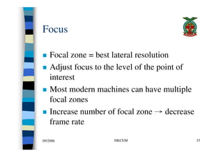 Focus

    Focal zone = best lateral resolution
    Adjust focus to the level of the point of
    interest
    Most modern...