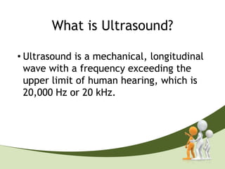 What is Ultrasound?

• Ultrasound is a mechanical, longitudinal
  wave with a frequency exceeding the
  upper limit of human hearing, which is
  20,000 Hz or 20 kHz.

Medical Ultrasound 2MHz to 16MHz
 