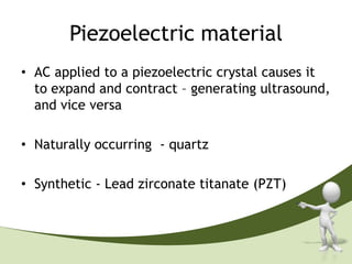 Piezoelectric material
• AC applied to a piezoelectric crystal causes it
  to expand and contract – generating ultrasound,
  and vice versa

• Naturally occurring - quartz

• Synthetic - Lead zirconate titanate (PZT)
 