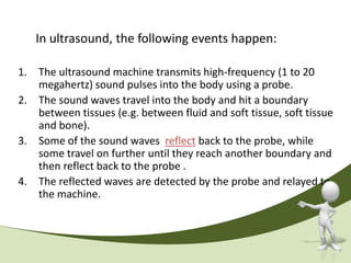 In ultrasound, the following events happen:

1. The ultrasound machine transmits high-frequency (1 to 20
   megahertz) sound pulses into the body using a probe.
2. The sound waves travel into the body and hit a boundary
   between tissues (e.g. between fluid and soft tissue, soft tissue
   and bone).
3. Some of the sound waves reflect back to the probe, while
   some travel on further until they reach another boundary and
   then reflect back to the probe .
4. The reflected waves are detected by the probe and relayed to
   the machine.
 