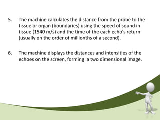 5.   The machine calculates the distance from the probe to the
     tissue or organ (boundaries) using the speed of sound in
     tissue (1540 m/s) and the time of the each echo's return
     (usually on the order of millionths of a second).

6.   The machine displays the distances and intensities of the
     echoes on the screen, forming a two dimensional image.
 