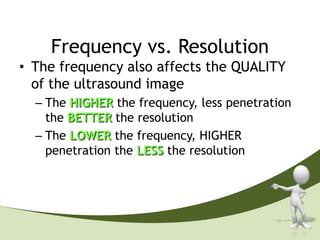 Frequency vs. Resolution
• The frequency also affects the QUALITY
  of the ultrasound image
  – The HIGHER the frequency, less penetration
    the BETTER the resolution
  – The LOWER the frequency, HIGHER
    penetration the LESS the resolution
 