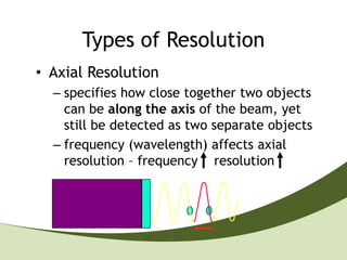 Types of Resolution
• Axial Resolution
  – specifies how close together two objects
    can be along the axis of the beam, yet
    still be detected as two separate objects
  – frequency (wavelength) affects axial
    resolution – frequency resolution
 