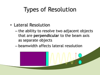 Types of Resolution

• Lateral Resolution
  – the ability to resolve two adjacent objects
    that are perpendicular to the beam axis
    as separate objects
  – beamwidth affects lateral resolution
 
