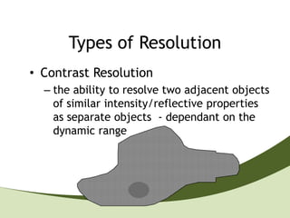 Types of Resolution
• Contrast Resolution
  – the ability to resolve two adjacent objects
    of similar intensity/reflective properties
    as separate objects - dependant on the
    dynamic range
 