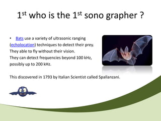 1st who is the 1st sono grapher ?

• Bats use a variety of ultrasonic ranging
(echolocation) techniques to detect their prey.
They able to fly without their vision.
They can detect frequencies beyond 100 kHz,
possibly up to 200 kHz.

This discovered in 1793 by Italian Scientist called Spallanzani.
 