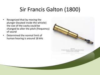 Sir Francis Galton (1800)
• Recognized that by moving the
  plunger (located inside the whistle)
  the size of the cavity could be
  changed to alter the pitch (frequency)
  of sound
• Determined the normal limit of
  human hearing is around 18 kHz
 