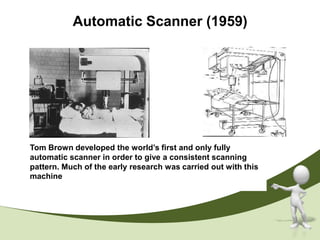 Automatic Scanner (1959)




Tom Brown developed the world’s first and only fully
automatic scanner in order to give a consistent scanning
pattern. Much of the early research was carried out with this
machine
 