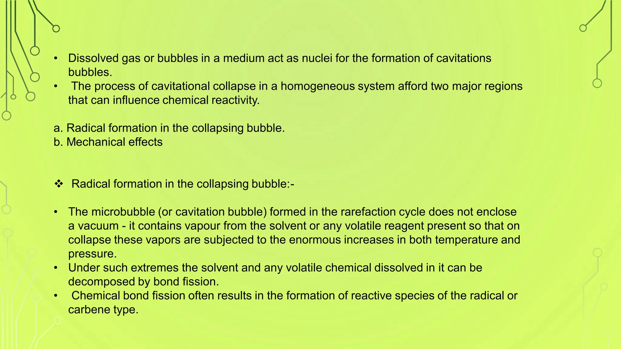 • Dissolved gas or bubbles in a medium act as nuclei for the formation of cavitations
bubbles.
• The process of cavitational collapse in a homogeneous system afford two major regions
that can influence chemical reactivity.
a. Radical formation in the collapsing bubble.
b. Mechanical effects
 Radical formation in the collapsing bubble:-
• The microbubble (or cavitation bubble) formed in the rarefaction cycle does not enclose
a vacuum - it contains vapour from the solvent or any volatile reagent present so that on
collapse these vapors are subjected to the enormous increases in both temperature and
pressure.
• Under such extremes the solvent and any volatile chemical dissolved in it can be
decomposed by bond fission.
• Chemical bond fission often results in the formation of reactive species of the radical or
carbene type.
 