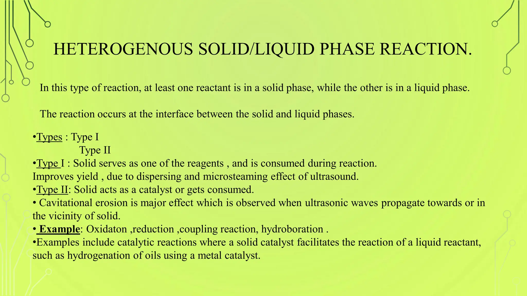 HETEROGENOUS SOLID/LIQUID PHASE REACTION.
•Types : Type I
Type II
•Type I : Solid serves as one of the reagents , and is consumed during reaction.
Improves yield , due to dispersing and microsteaming effect of ultrasound.
•Type II: Solid acts as a catalyst or gets consumed.
• Cavitational erosion is major effect which is observed when ultrasonic waves propagate towards or in
the vicinity of solid.
• Example: Oxidaton ,reduction ,coupling reaction, hydroboration .
•Examples include catalytic reactions where a solid catalyst facilitates the reaction of a liquid reactant,
such as hydrogenation of oils using a metal catalyst.
In this type of reaction, at least one reactant is in a solid phase, while the other is in a liquid phase.
The reaction occurs at the interface between the solid and liquid phases.
 