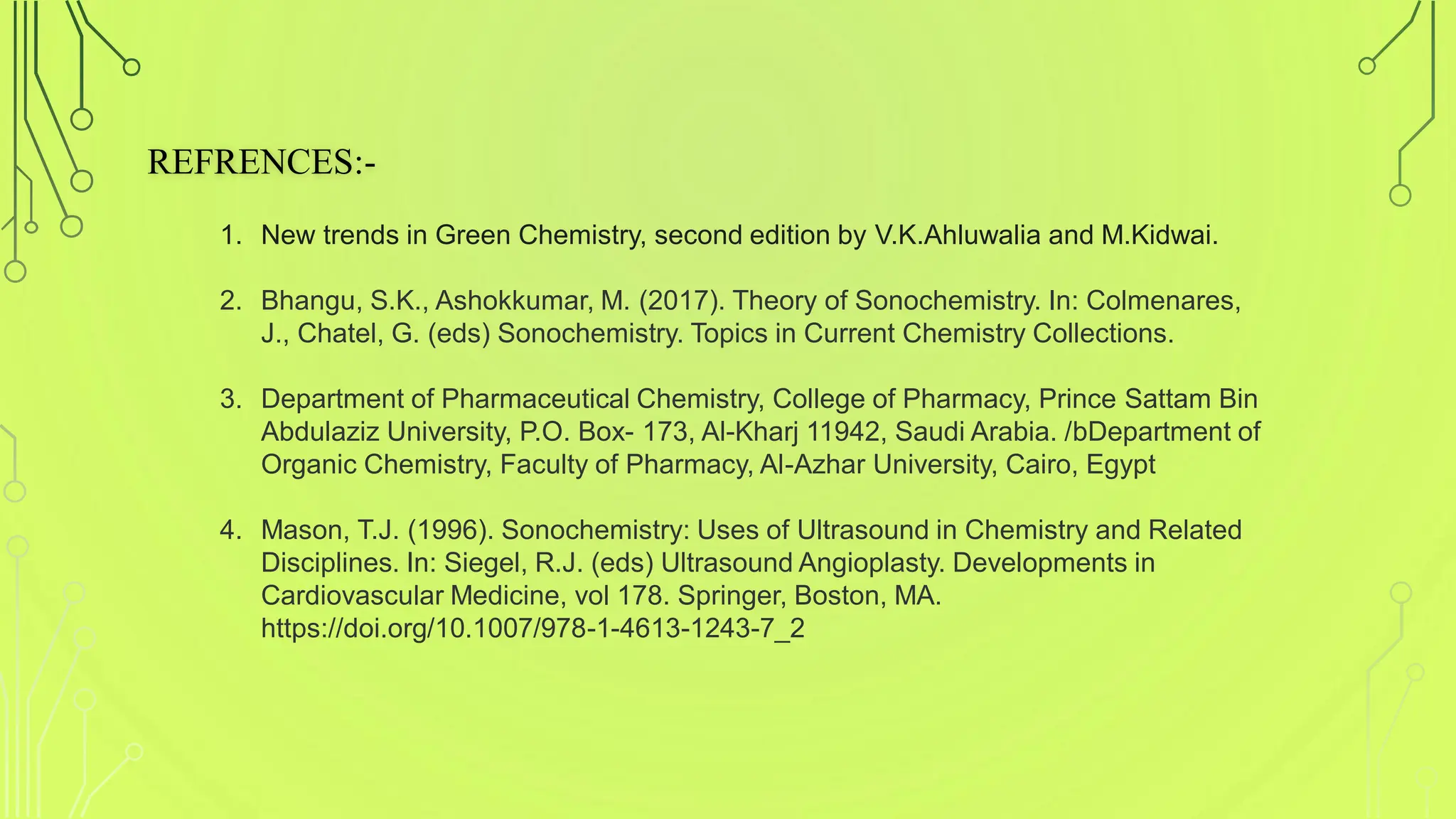 REFRENCES:-
1. New trends in Green Chemistry, second edition by V.K.Ahluwalia and M.Kidwai.
2. Bhangu, S.K., Ashokkumar, M. (2017). Theory of Sonochemistry. In: Colmenares,
J., Chatel, G. (eds) Sonochemistry. Topics in Current Chemistry Collections.
3. Department of Pharmaceutical Chemistry, College of Pharmacy, Prince Sattam Bin
Abdulaziz University, P.O. Box- 173, Al-Kharj 11942, Saudi Arabia. /bDepartment of
Organic Chemistry, Faculty of Pharmacy, Al-Azhar University, Cairo, Egypt
4. Mason, T.J. (1996). Sonochemistry: Uses of Ultrasound in Chemistry and Related
Disciplines. In: Siegel, R.J. (eds) Ultrasound Angioplasty. Developments in
Cardiovascular Medicine, vol 178. Springer, Boston, MA.
https://doi.org/10.1007/978-1-4613-1243-7_2
 