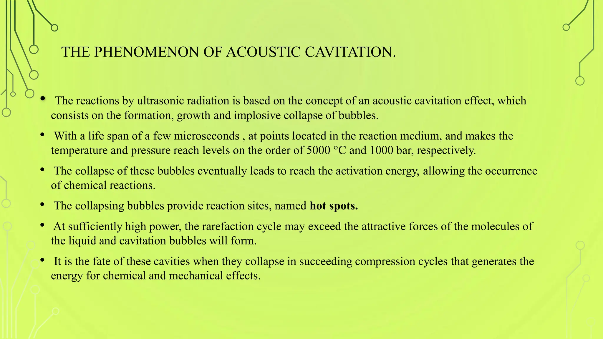 THE PHENOMENON OF ACOUSTIC CAVITATION.
• The reactions by ultrasonic radiation is based on the concept of an acoustic cavitation effect, which
consists on the formation, growth and implosive collapse of bubbles.
• With a life span of a few microseconds , at points located in the reaction medium, and makes the
temperature and pressure reach levels on the order of 5000 °C and 1000 bar, respectively.
• The collapse of these bubbles eventually leads to reach the activation energy, allowing the occurrence
of chemical reactions.
• The collapsing bubbles provide reaction sites, named hot spots.
• At sufficiently high power, the rarefaction cycle may exceed the attractive forces of the molecules of
the liquid and cavitation bubbles will form.
• It is the fate of these cavities when they collapse in succeeding compression cycles that generates the
energy for chemical and mechanical effects.
 