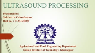 ULTRASOUND PROCESSING
Presented by:
Siddharth Vishwakarma
Roll no. : 17AG63R08
Agricultural and Food Engineering Department
Indian Institute of Technology, Kharagpur
 