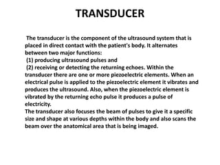 TRANSDUCER
The transducer is the component of the ultrasound system that is
placed in direct contact with the patient's bo...