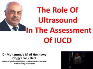 The Role Of
Ultrasound
In The Assessment
Of IUCD
Dr Muhammad M Al Hennawy
Ob/gyn consultant
Dumyat specilised hospital,raselbar central hospital
mmhennawy.site44.com
 