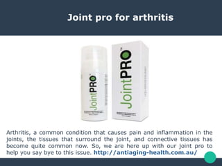 Joint pro for arthritis
Arthritis, a common condition that causes pain and inflammation in the
joints, the tissues that surround the joint, and connective tissues has
become quite common now. So, we are here up with our joint pro to
help you say bye to this issue. http://antiaging-health.com.au/
 