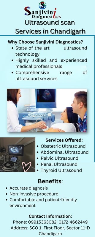 Ultrasound scan
Ultrasound scan
Ultrasound scan
Services in Chandigarh
Services in Chandigarh
Services in Chandigarh
Why Choose Sanjivini Diagnostics?
State-of-the-art ultrasound
technology
Highly skilled and experienced
medical professionals
Comprehensive range of
ultrasound services
Services Offered:
Obstetric Ultrasound
Abdominal Ultrasound
Pelvic Ultrasound
Renal Ultrasound
Thyroid Ultrasound
Benefits:
Accurate diagnosis
Non-invasive procedure
Comfortable and patient-friendly
environment
Contact Information:
Phone: 09915363082, 0172-4662449
Address: SCO 1, First Floor, Sector 11-D
Chandigarh
 